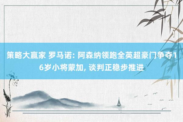 策略大赢家 罗马诺: 阿森纳领跑全英超豪门争夺16岁小将蒙加, 谈判正稳步推进