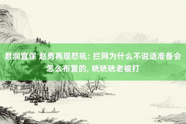 君润宜保 赵勇再现怒吼: 拦网为什么不说话准备会怎么布置的, 咣咣咣老被打