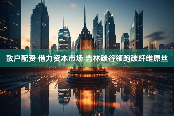 散户配资 借力资本市场 吉林碳谷领跑碳纤维原丝