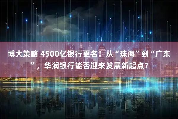 博大策略 4500亿银行更名！从“珠海”到“广东”，华润银行能否迎来发展新起点？