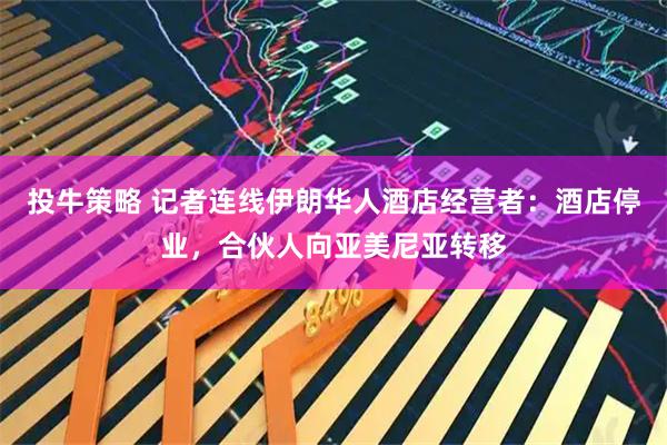 投牛策略 记者连线伊朗华人酒店经营者：酒店停业，合伙人向亚美尼亚转移