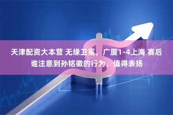 天津配资大本营 无缘卫冕，广厦1-4上海 赛后谁注意到孙铭徽的行为，值得表扬