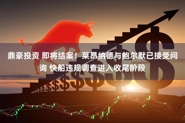 鼎豪投资 即将结案！莱昂纳德与鲍尔默已接受问询 快船违规调查进入收尾阶段
