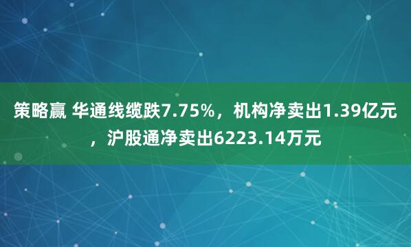 策略赢 华通线缆跌7.75%，机构净卖出1.39亿元，沪股通净卖出6223.14万元