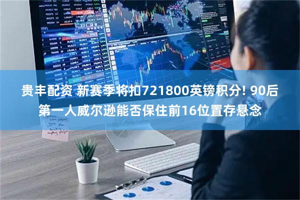 贵丰配资 新赛季将扣721800英镑积分! 90后第一人威尔逊能否保住前16位置存悬念