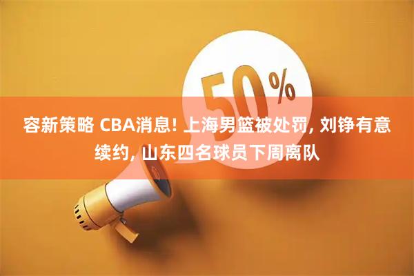 容新策略 CBA消息! 上海男篮被处罚, 刘铮有意续约, 山东四名球员下周离队