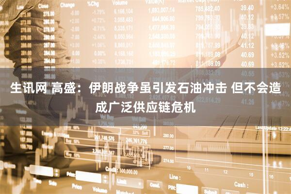 生讯网 高盛：伊朗战争虽引发石油冲击 但不会造成广泛供应链危机