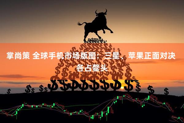 掌尚策 全球手机市场版图：三星、苹果正面对决 各占鳌头