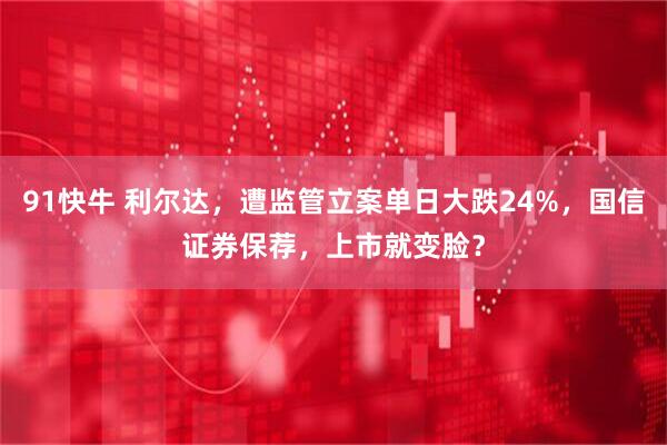 91快牛 利尔达,遭监管立案单日大跌24%,国信证券保荐,上市就变脸?