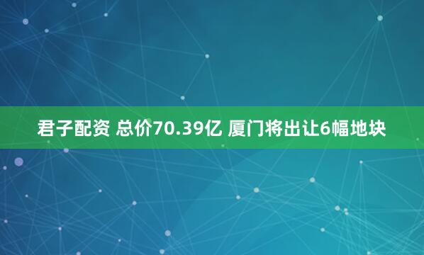 君子配资 总价70.39亿 厦门将出让6幅地块