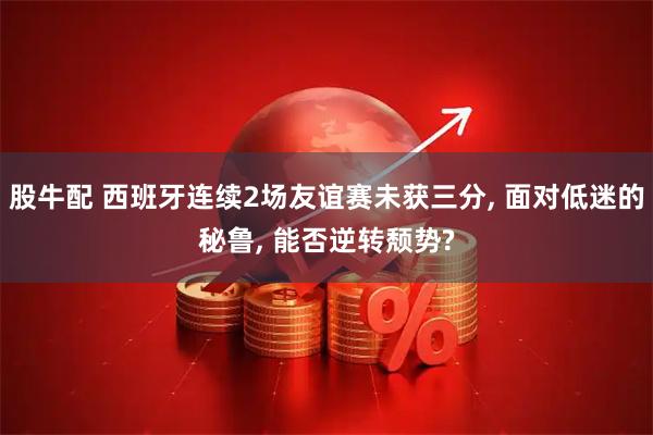 股牛配 西班牙连续2场友谊赛未获三分, 面对低迷的秘鲁, 能否逆转颓势?