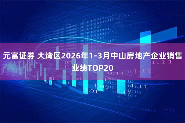 元富证券 大湾区2026年1-3月中山房地产企业销售业绩TOP20