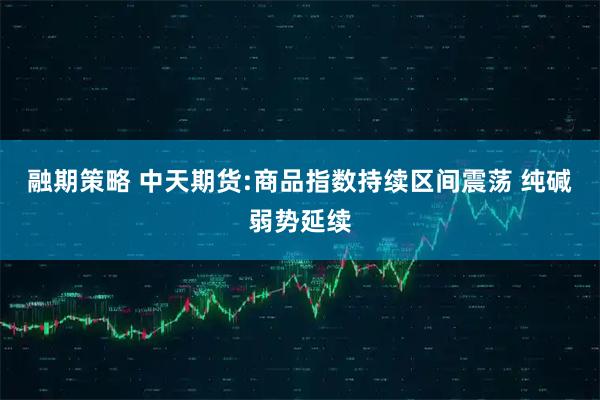 融期策略 中天期货:商品指数持续区间震荡 纯碱弱势延续