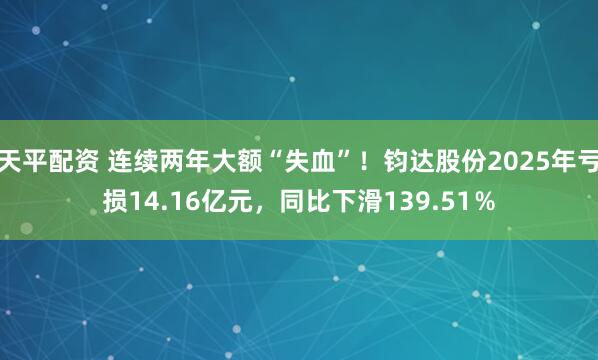 天平配资 连续两年大额“失血”！钧达股份2025年亏损14.16亿元，同比下滑139.51％