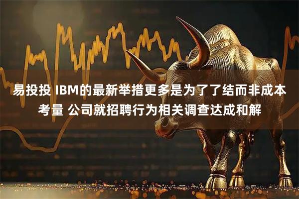 易投投 IBM的最新举措更多是为了了结而非成本考量 公司就招聘行为相关调查达成和解