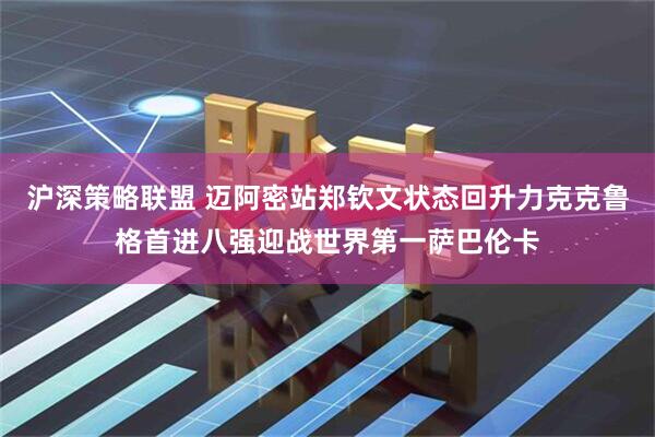 沪深策略联盟 迈阿密站郑钦文状态回升力克克鲁格首进八强迎战世界第一萨巴伦卡