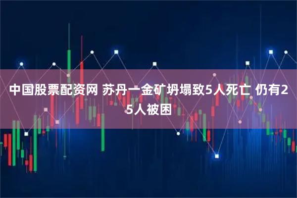 中国股票配资网 苏丹一金矿坍塌致5人死亡 仍有25人被困