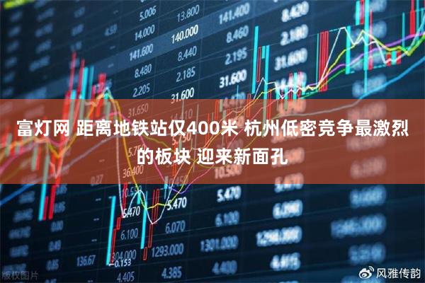 富灯网 距离地铁站仅400米 杭州低密竞争最激烈的板块 迎来新面孔