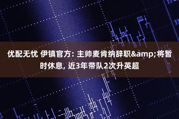 优配无忧 伊镇官方: 主帅麦肯纳辞职&将暂时休息, 近3年带队2次升英超
