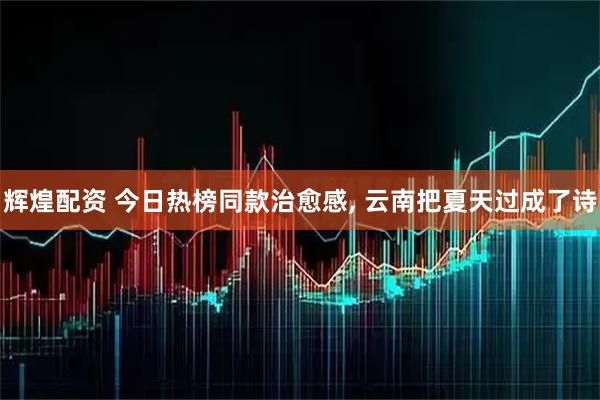 辉煌配资 今日热榜同款治愈感, 云南把夏天过成了诗
