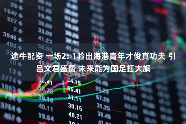途牛配资 一场2: 1验出海港青年才俊真功夫 引吕文君盛赞 未来能为国足扛大旗