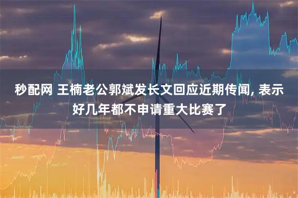 秒配网 王楠老公郭斌发长文回应近期传闻, 表示好几年都不申请重大比赛了