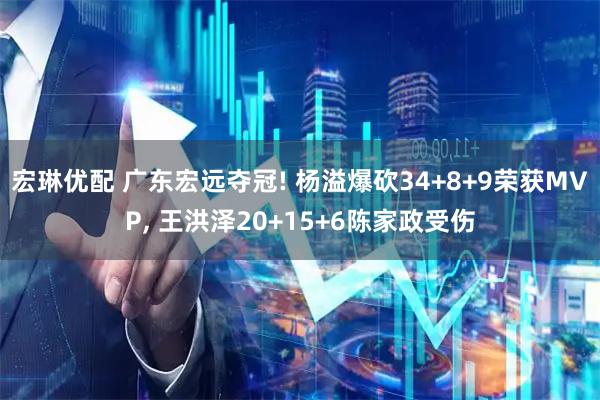 宏琳优配 广东宏远夺冠! 杨溢爆砍34+8+9荣获MVP, 王洪泽20+15+6陈家政受伤