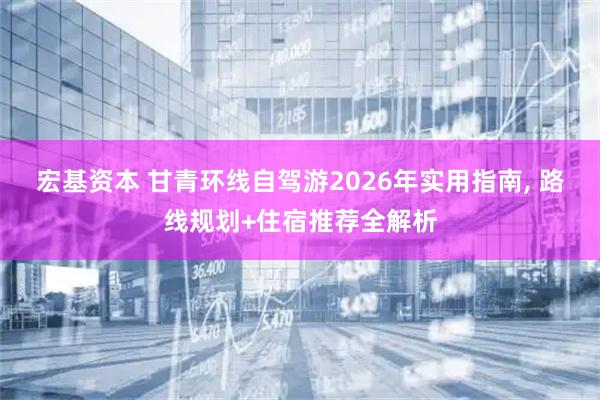 宏基资本 甘青环线自驾游2026年实用指南, 路线规划+住宿推荐全解析