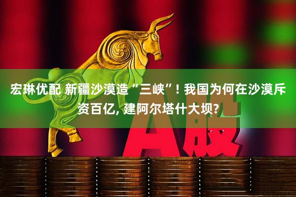 宏琳优配 新疆沙漠造“三峡”! 我国为何在沙漠斥资百亿, 建阿尔塔什大坝?