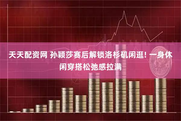 天天配资网 孙颖莎赛后解锁洛杉矶闲逛! 一身休闲穿搭松弛感拉满