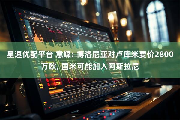 星速优配平台 意媒: 博洛尼亚对卢库米要价2800万欧, 国米可能加入阿斯拉尼