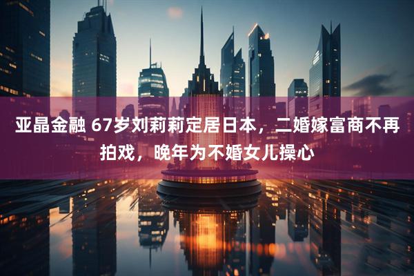 亚晶金融 67岁刘莉莉定居日本，二婚嫁富商不再拍戏，晚年为不婚女儿操心