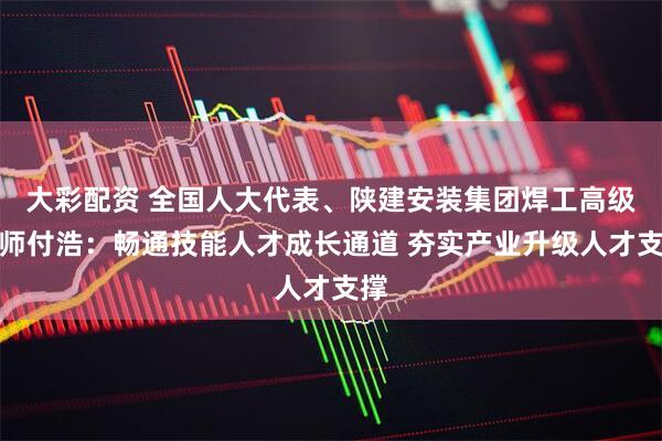 大彩配资 全国人大代表、陕建安装集团焊工高级技师付浩：畅通技能人才成长通道 夯实产业升级人才支撑