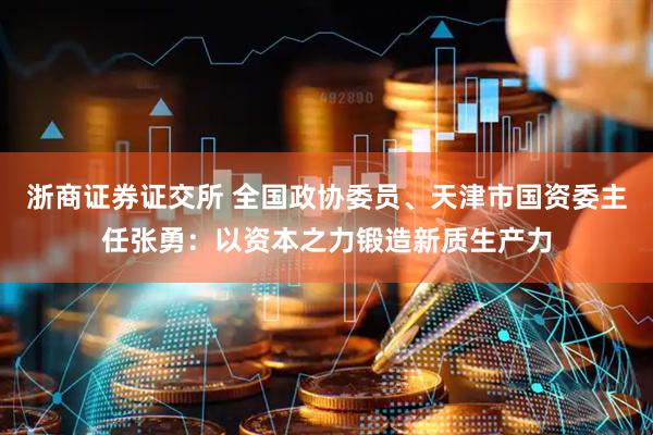 浙商证券证交所 全国政协委员、天津市国资委主任张勇：以资本之力锻造新质生产力