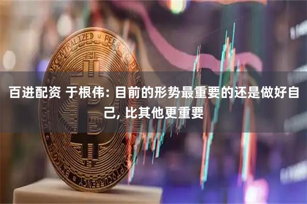 百进配资 于根伟: 目前的形势最重要的还是做好自己, 比其他更重要