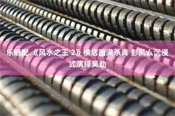 乐融配 《风水之王 2》横店圆满杀青 彭禺厶沉浸式演绎吴劫