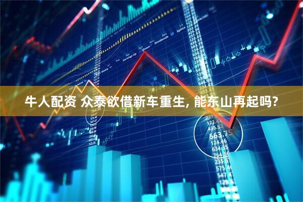 牛人配资 众泰欲借新车重生, 能东山再起吗?