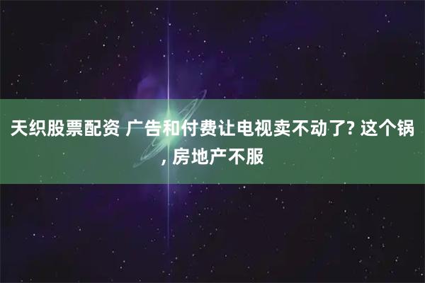 天织股票配资 广告和付费让电视卖不动了? 这个锅, 房地产不服