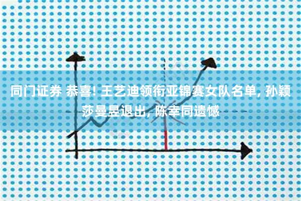 同门证券 恭喜! 王艺迪领衔亚锦赛女队名单, 孙颖莎曼昱退出, 陈幸同遗憾