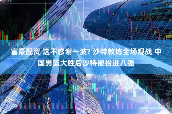 富豪配资 这不感谢一波? 沙特教练全场观战 中国男篮大胜后沙特被抬进八强