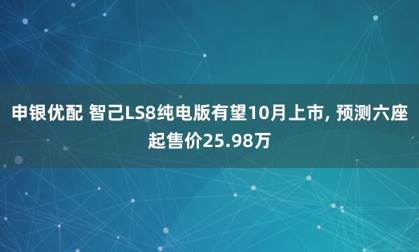 申银优配 智己LS8纯电版有望10月上市, 预测六座起售价25.98万