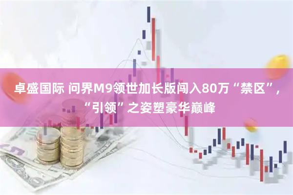 卓盛国际 问界M9领世加长版闯入80万“禁区”, “引领”之姿塑豪华巅峰