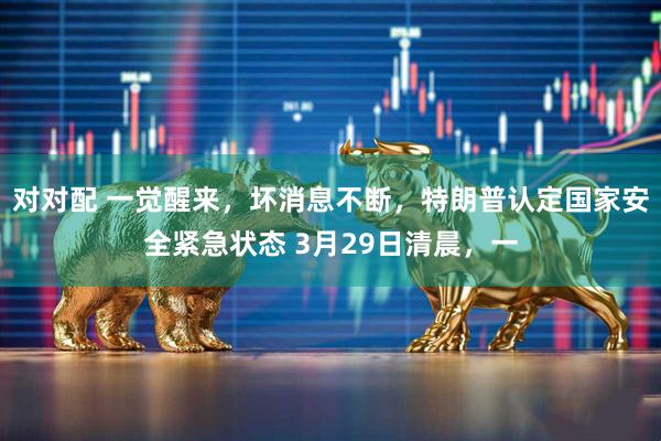对对配 一觉醒来，坏消息不断，特朗普认定国家安全紧急状态 3月29日清晨，一