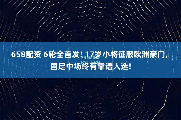 658配资 6轮全首发! 17岁小将征服欧洲豪门, 国足中场终有靠谱人选!