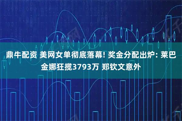 鼎牛配资 美网女单彻底落幕! 奖金分配出炉: 莱巴金娜狂揽3793万 郑钦文意外