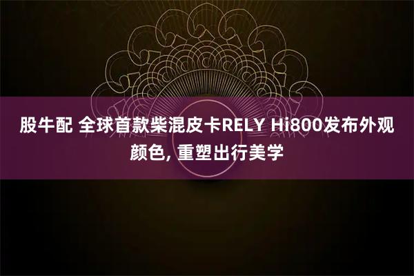 股牛配 全球首款柴混皮卡RELY Hi800发布外观颜色, 重塑出行美学
