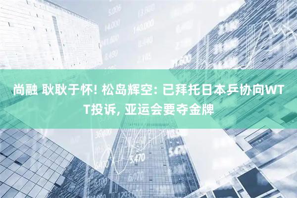 尚融 耿耿于怀! 松岛辉空: 已拜托日本乒协向WTT投诉, 亚运会要夺金牌