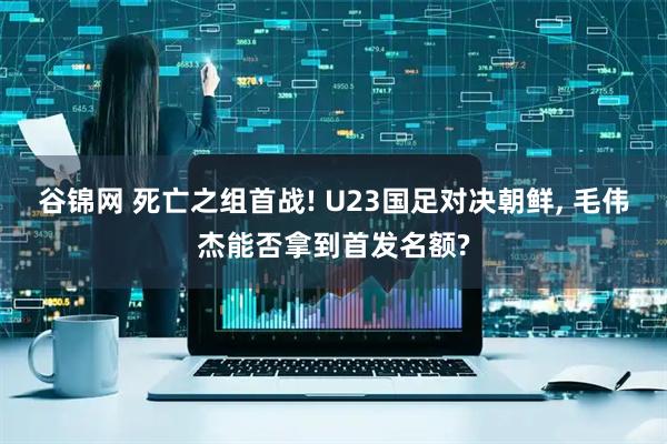 谷锦网 死亡之组首战! U23国足对决朝鲜, 毛伟杰能否拿到首发名额?