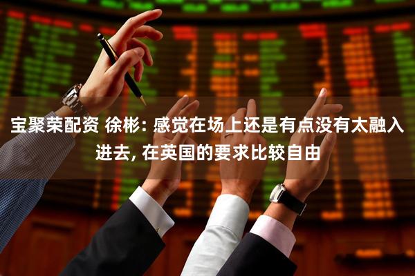 宝聚荣配资 徐彬: 感觉在场上还是有点没有太融入进去, 在英国的要求比较自由