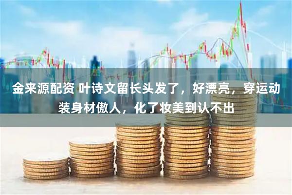 金来源配资 叶诗文留长头发了，好漂亮，穿运动装身材傲人，化了妆美到认不出